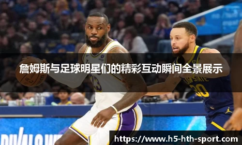詹姆斯与足球明星们的精彩互动瞬间全景展示